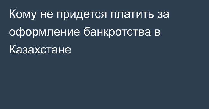Кому не придется платить за оформление банкротства в Казахстане