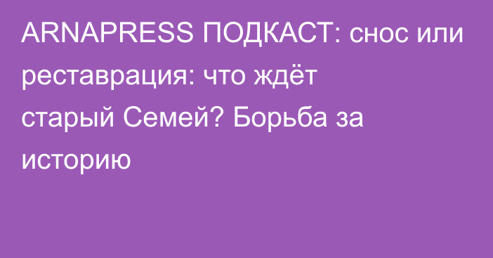 ARNAPRESS ПОДКАСТ: снос или реставрация: что ждёт старый Семей? Борьба за историю