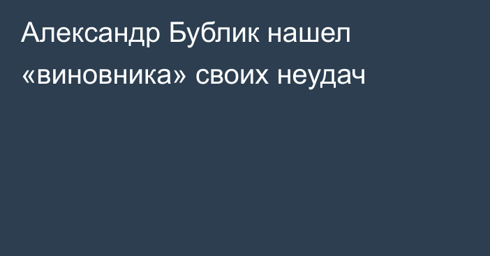 Александр Бублик нашел «виновника» своих неудач