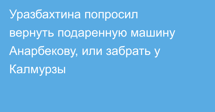 Уразбахтина попросил вернуть подаренную машину Анарбекову, или забрать у Калмурзы