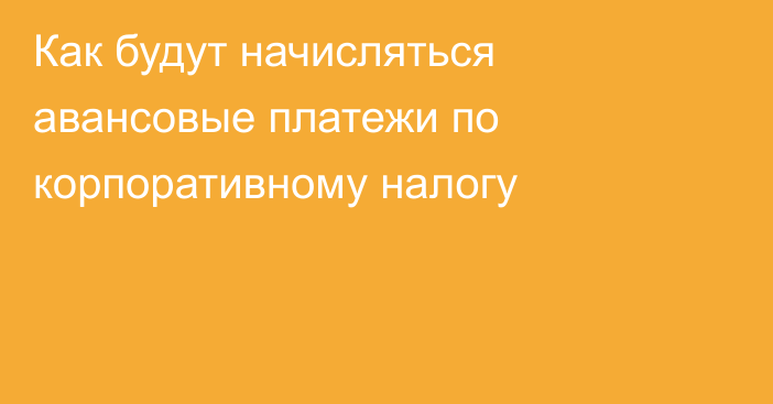 Как будут начисляться авансовые платежи по корпоративному налогу
