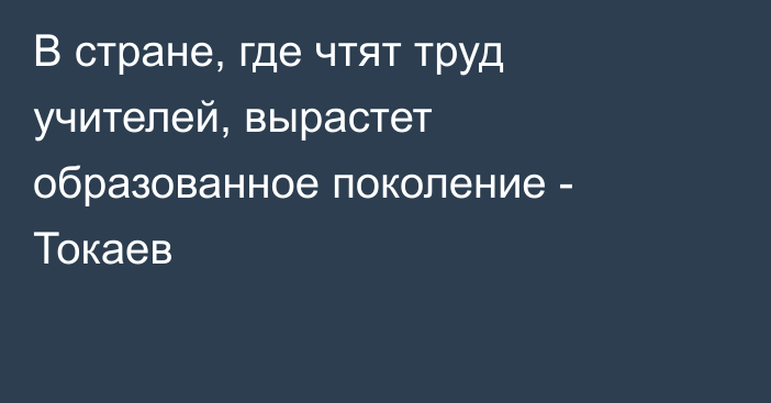 В стране, где чтят труд учителей, вырастет образованное поколение - Токаев