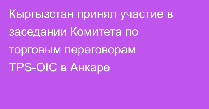 Кыргызстан принял участие в заседании Комитета по торговым переговорам TPS-OIC в Анкаре