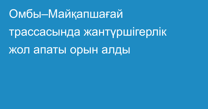 Омбы–Майқапшағай трассасында жантүршігерлік жол апаты орын алды
