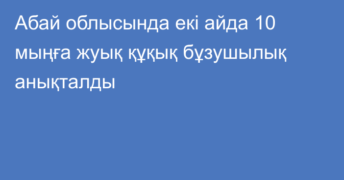 Абай облысында екі айда 10 мыңға жуық құқық бұзушылық анықталды