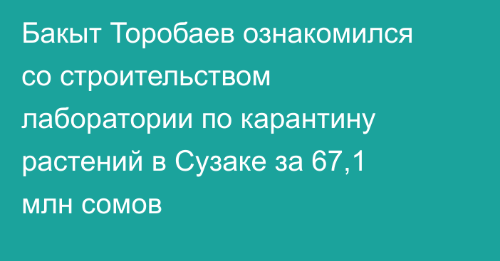 Бакыт Торобаев ознакомился со строительством лаборатории по карантину растений в Сузаке за 67,1 млн сомов