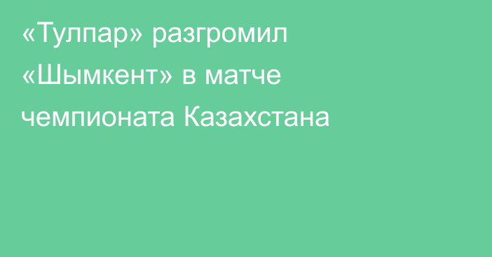 «Тулпар» разгромил «Шымкент» в матче чемпионата Казахстана