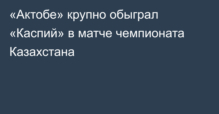 «Актобе» крупно обыграл «Каспий» в матче чемпионата Казахстана