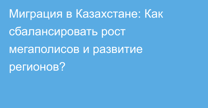 Миграция в Казахстане: Как сбалансировать рост мегаполисов и развитие регионов?