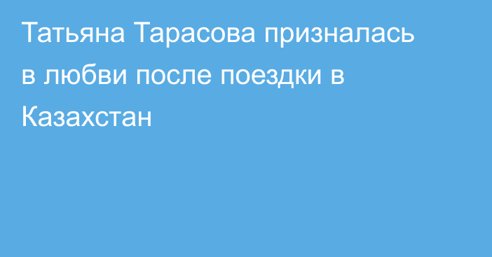 Татьяна Тарасова призналась в любви после поездки в Казахстан