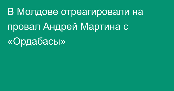 В Молдове отреагировали на провал Андрей Мартина с «Ордабасы»