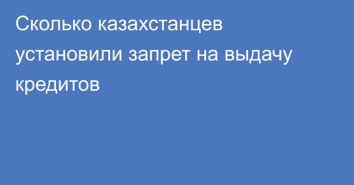 Сколько казахстанцев установили запрет на выдачу кредитов