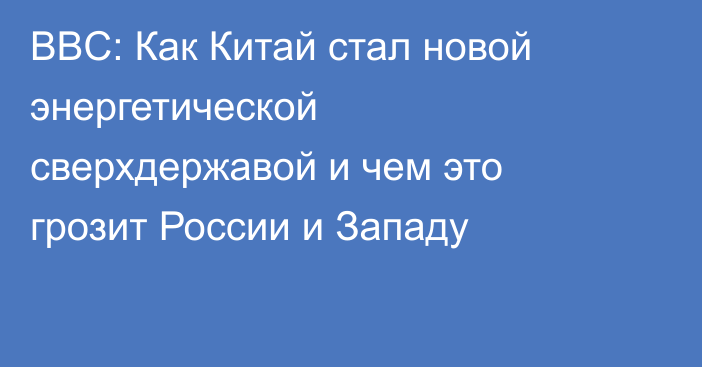 BBC: Как Китай стал новой энергетической сверхдержавой и чем это грозит России и Западу