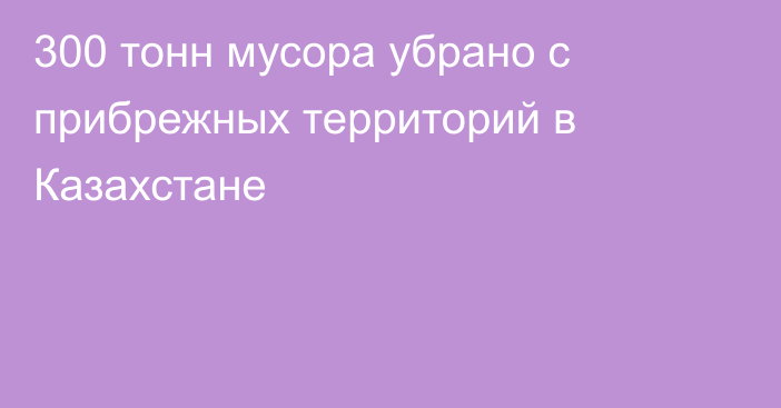 300 тонн мусора убрано с прибрежных территорий в Казахстане