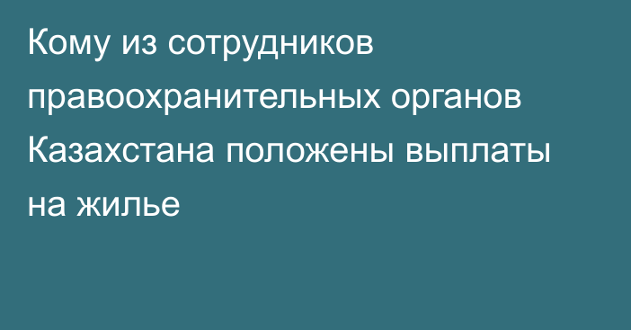 Кому из сотрудников правоохранительных органов Казахстана положены выплаты на жилье