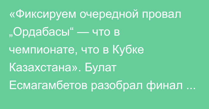 «Фиксируем очередной провал „Ордабасы“ — что в чемпионате, что в Кубке Казахстана». Булат Есмагамбетов разобрал финал Кубка Казахстана-2025