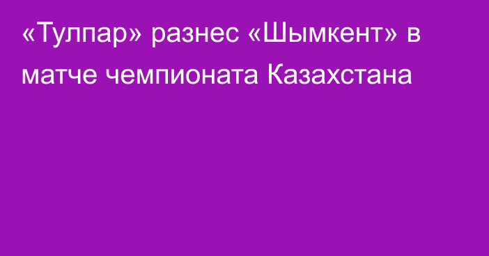 «Тулпар» разнес «Шымкент» в матче чемпионата Казахстана