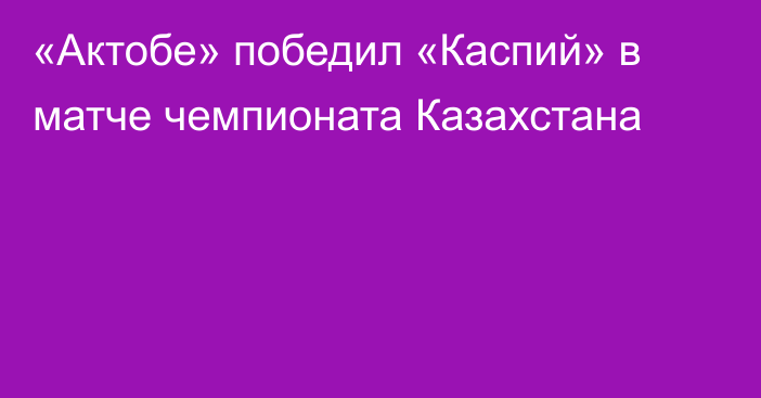 «Актобе» победил «Каспий» в матче чемпионата Казахстана