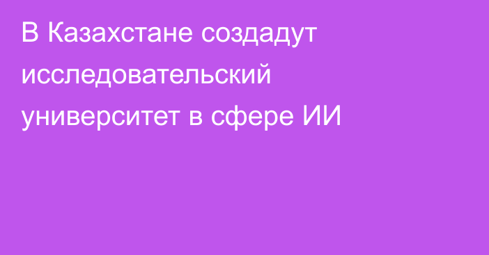 В Казахстане создадут исследовательский университет в сфере ИИ