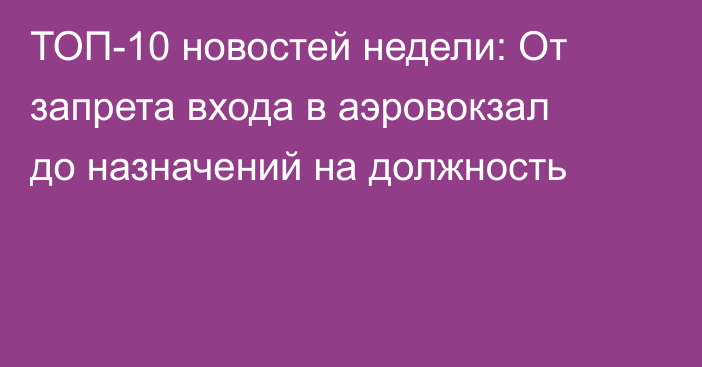 ТОП-10 новостей недели: От запрета входа в аэровокзал до назначений на должность
