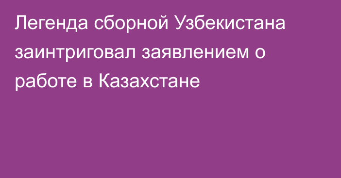 Легенда сборной Узбекистана заинтриговал заявлением о работе в Казахстане