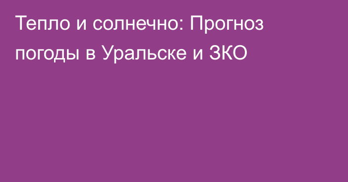 Тепло и солнечно:  Прогноз погоды в Уральске и ЗКО