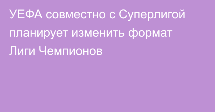 УЕФА совместно с Суперлигой планирует изменить формат Лиги Чемпионов