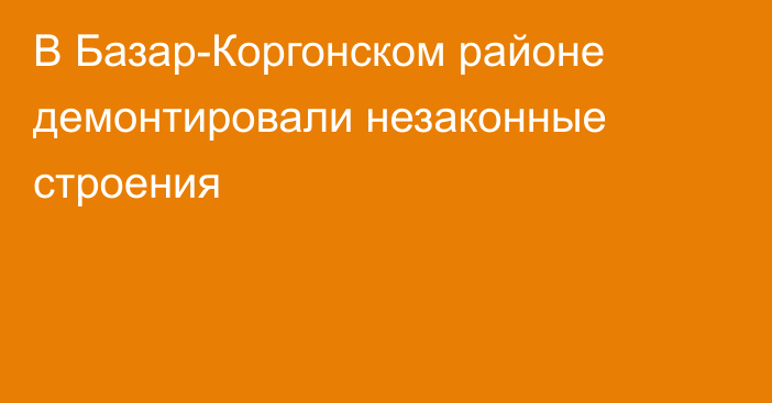 В Базар-Коргонском районе демонтировали незаконные строения