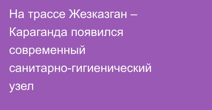 На трассе Жезказган – Караганда появился современный санитарно-гигиенический узел