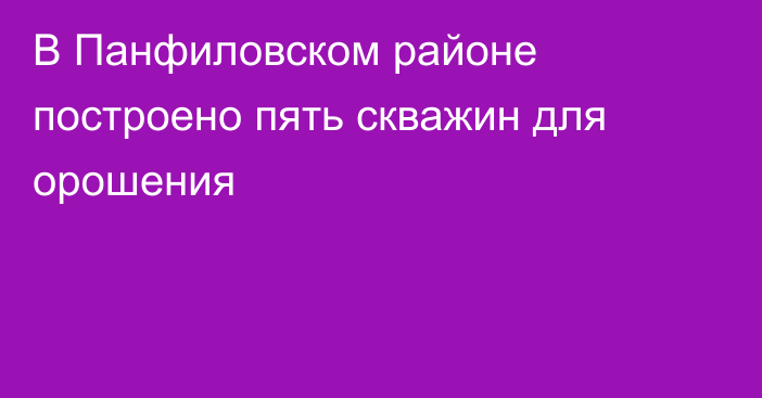 В Панфиловском районе построено пять скважин для орошения
