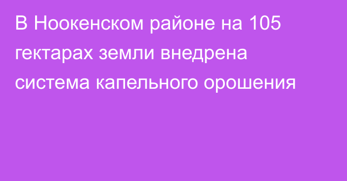 В Ноокенском районе на 105 гектарах земли внедрена система капельного орошения