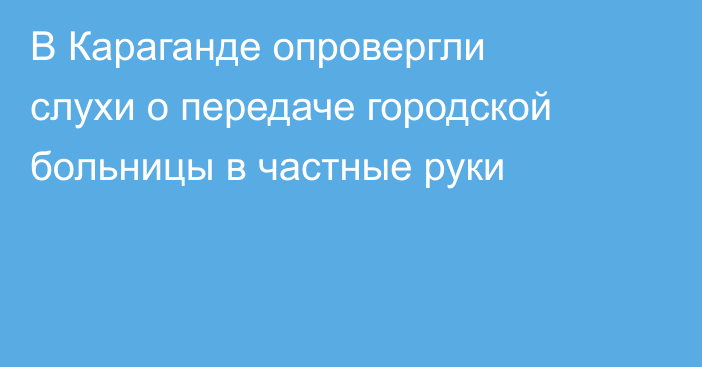 В Караганде опровергли слухи о передаче городской больницы в частные руки