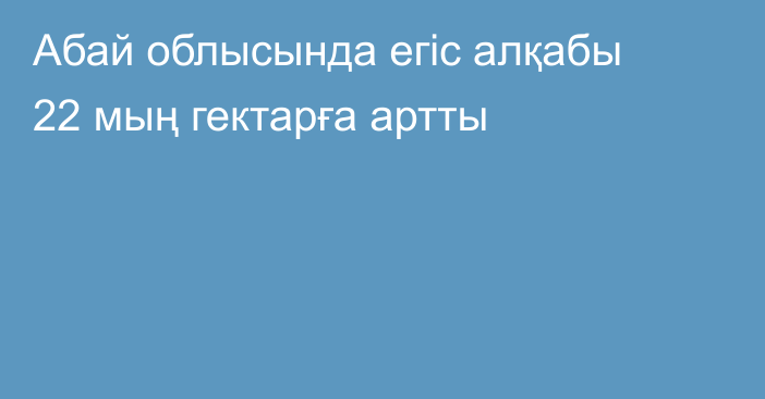 Абай облысында егіс алқабы 22 мың гектарға артты