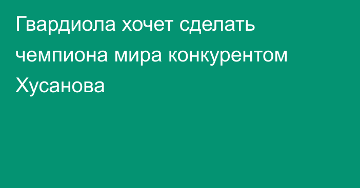 Гвардиола хочет сделать чемпиона мира конкурентом Хусанова