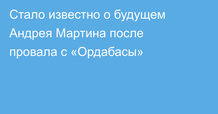 Стало известно о будущем Андрея Мартина после провала с «Ордабасы»
