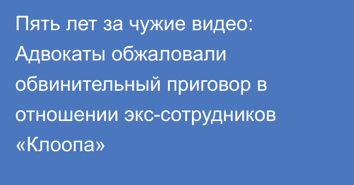 Пять лет за чужие видео: Адвокаты обжаловали обвинительный приговор в отношении экс-сотрудников «Клоопа»