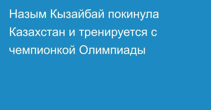 Назым Кызайбай покинула Казахстан и тренируется с чемпионкой Олимпиады