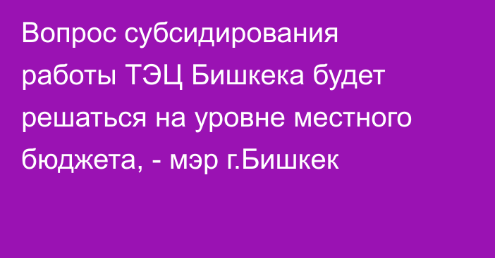 Вопрос субсидирования работы ТЭЦ Бишкека будет решаться на уровне местного бюджета, - мэр г.Бишкек
