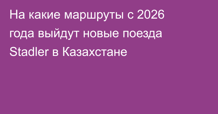 На какие маршруты с 2026 года выйдут новые поезда Stadler в Казахстане