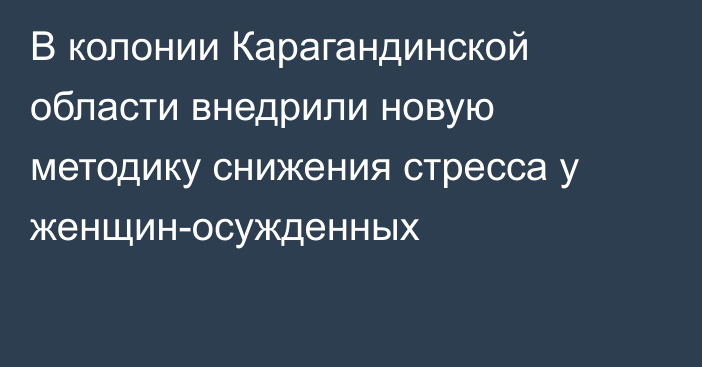 В колонии Карагандинской области внедрили новую методику снижения стресса у женщин-осужденных