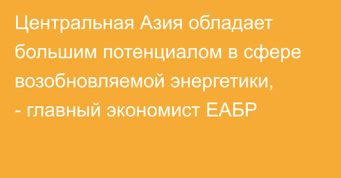 Центральная Азия обладает большим потенциалом в сфере возобновляемой энергетики, - главный экономист ЕАБР