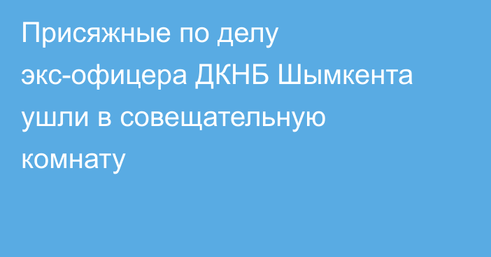 Присяжные по делу экс-офицера ДКНБ Шымкента ушли в совещательную комнату