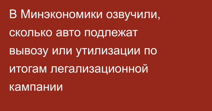 В Минэкономики озвучили, сколько авто подлежат вывозу или утилизации по итогам легализационной кампании