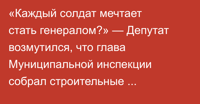 «Каждый солдат мечтает стать генералом?» — Депутат возмутился, что глава Муниципальной инспекции собрал строительные компании