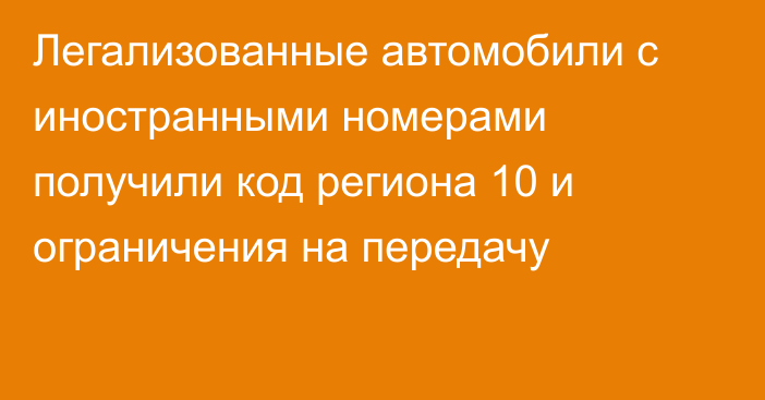 Легализованные автомобили с иностранными номерами получили код региона 10 и ограничения на передачу