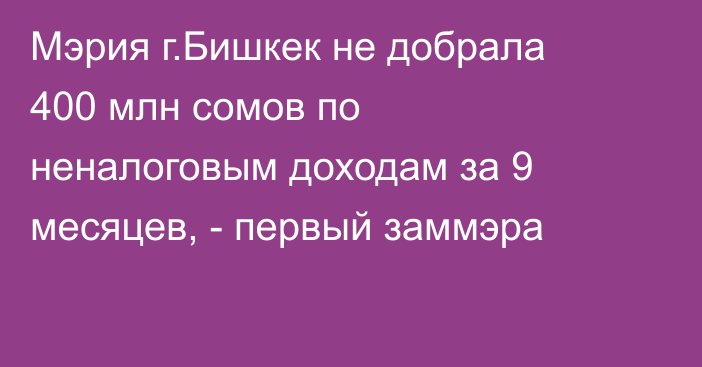 Мэрия г.Бишкек не добрала 400 млн сомов по неналоговым доходам за 9 месяцев, - первый заммэра