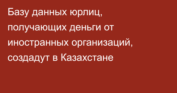 Базу данных юрлиц, получающих деньги от иностранных организаций, создадут в Казахстане