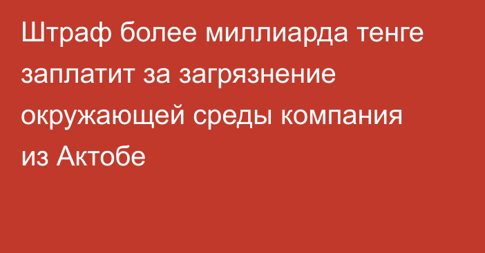 Штраф более миллиарда тенге заплатит за загрязнение окружающей среды компания из Актобе