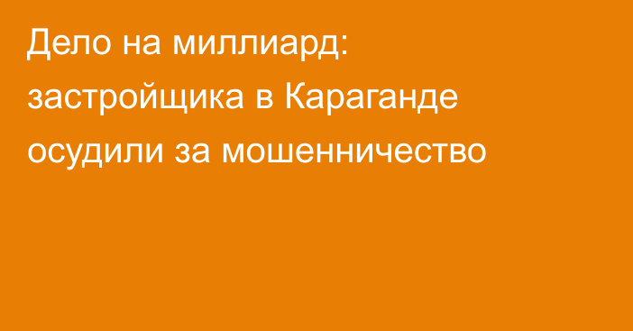 Дело на миллиард: застройщика в Караганде осудили за мошенничество