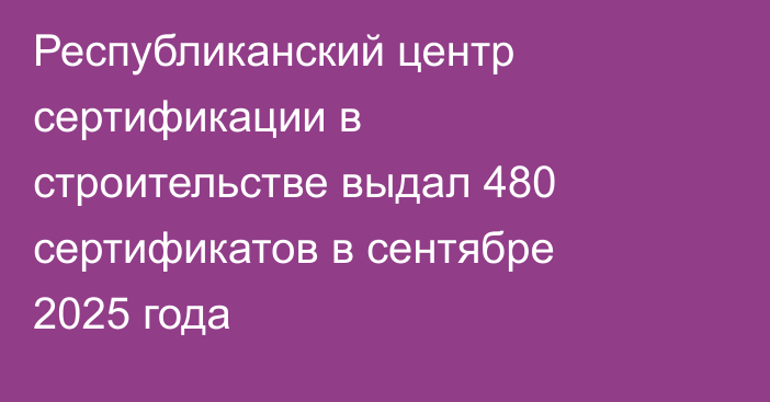 Республиканский центр сертификации в строительстве выдал 480 сертификатов в сентябре 2025 года
